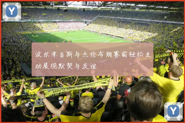 波尔津吉斯与杰伦布朗赛前轻松互动展现默契与友谊