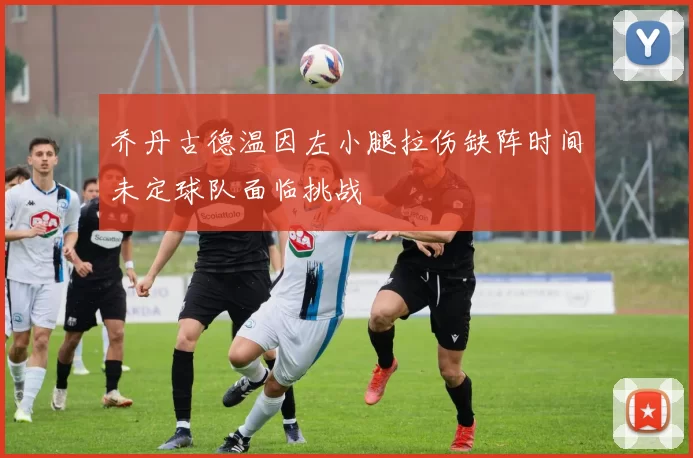 乔丹古德温因左小腿拉伤缺阵时间未定球队面临挑战