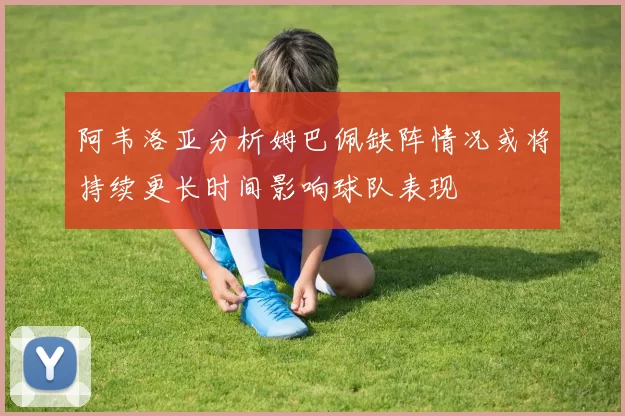 阿韦洛亚分析姆巴佩缺阵情况或将持续更长时间影响球队表现