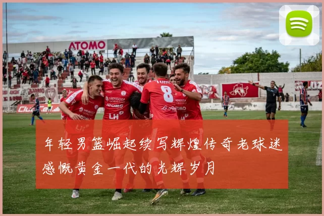 年轻男篮崛起续写辉煌传奇老球迷感慨黄金一代的光辉岁月