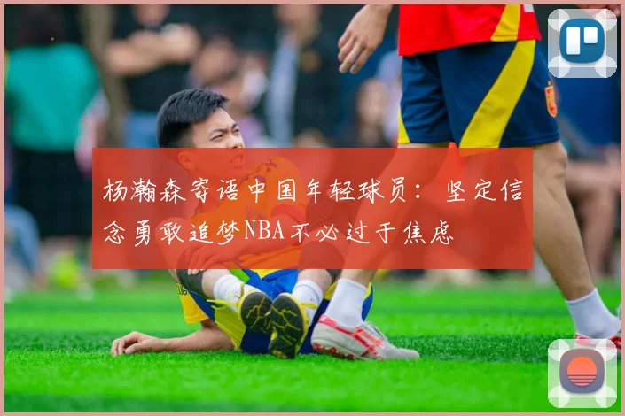 杨瀚森寄语中国年轻球员：坚定信念勇敢追梦NBA不必过于焦虑