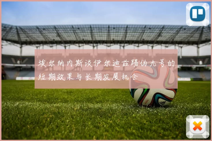埃尔纳内斯谈伊尔迪兹踢伪九号的短期效果与长期发展机会