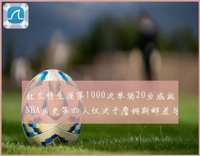杜兰特生涯第1000次单场20分成就NBA历史第四人仅次于詹姆斯邮差与天勾