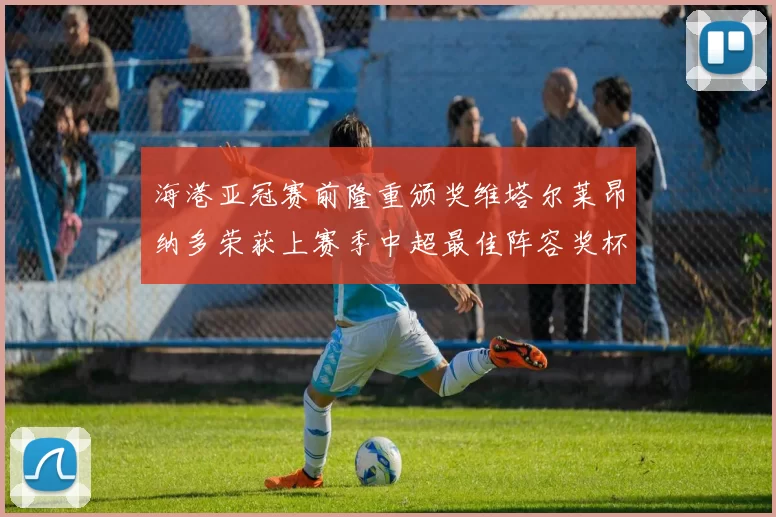 海港亚冠赛前隆重颁奖维塔尔莱昂纳多荣获上赛季中超最佳阵容奖杯
