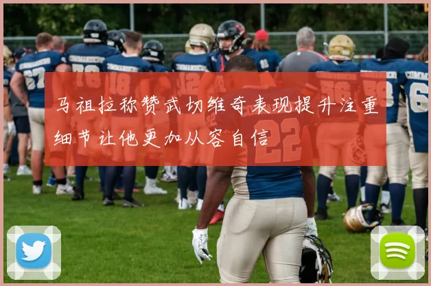 马祖拉称赞武切维奇表现提升注重细节让他更加从容自信