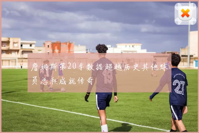 詹姆斯第20季数据超越历史其他球员总和成就传奇