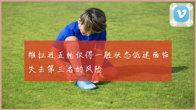 维拉近五轮仅得一胜状态低迷面临失去第三名的风险