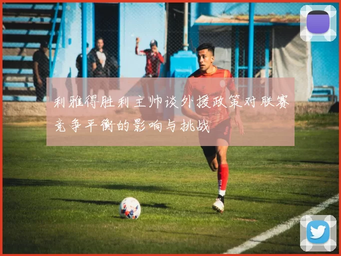 利雅得胜利主帅谈外援政策对联赛竞争平衡的影响与挑战
