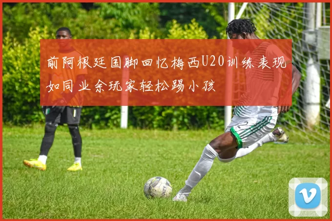 前阿根廷国脚回忆梅西U20训练表现如同业余玩家轻松踢小孩