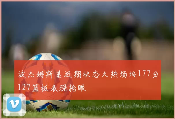 波杰姆斯基近期状态火热场均177分127篮板表现抢眼