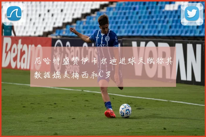尼哈特盛赞伊卡尔迪进球天赋称其数据媲美梅西和C罗