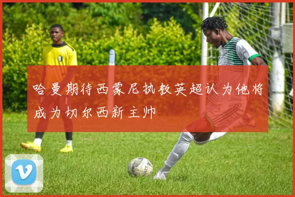 哈曼期待西蒙尼执教英超认为他将成为切尔西新主帅