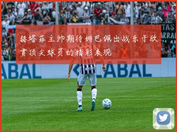 赫塔菲主帅期待姆巴佩出战乐于欣赏顶尖球员的精彩表现