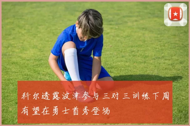 科尔透露波津参与三对三训练下周有望在勇士首秀登场