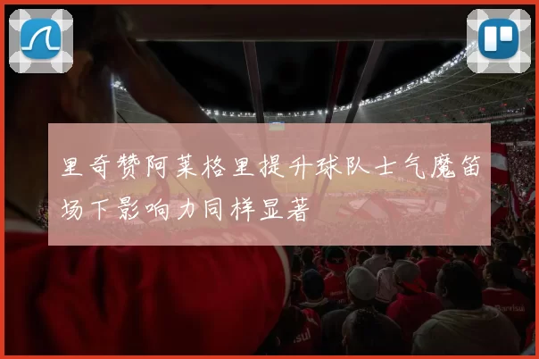 里奇赞阿莱格里提升球队士气魔笛场下影响力同样显著