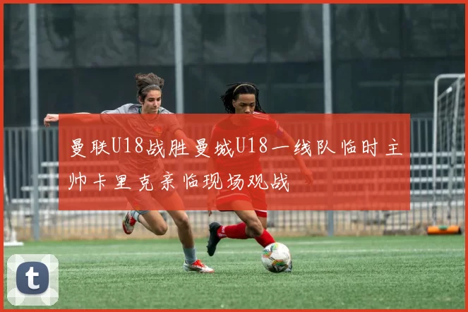 曼联U18战胜曼城U18一线队临时主帅卡里克亲临现场观战